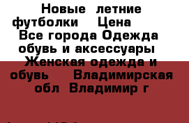 Новые, летние футболки  › Цена ­ 500 - Все города Одежда, обувь и аксессуары » Женская одежда и обувь   . Владимирская обл.,Владимир г.